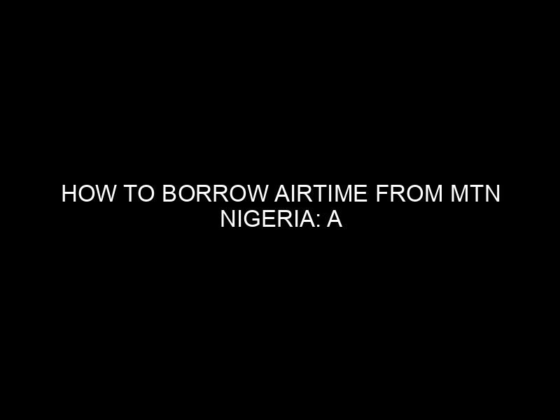 How to Borrow Airtime from MTN Nigeria: A Step-by-Step Guide