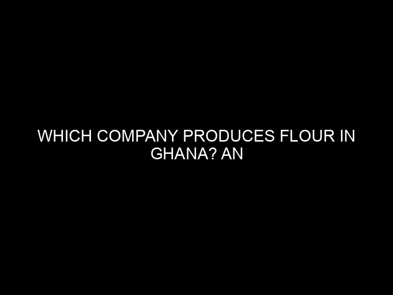Which Company Produces Flour in Ghana? An In-Depth Look at Flour Production